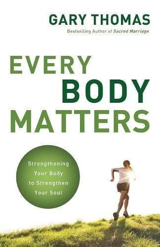 Every Body Matters Strengthening Your Body to Strengthen Your Soul — Gary Thomas