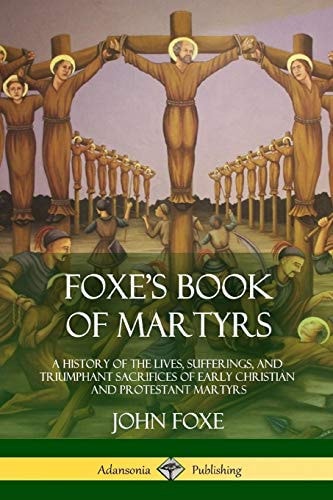 Foxe’s Book of Martyrs A History of the Lives, Sufferings, and Triumphant Sacrifices of Early Christian and Protestant Martyrs — John Foxe