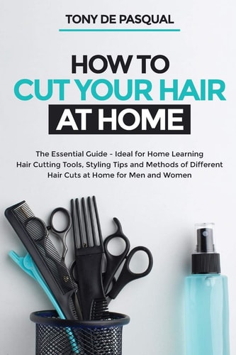 How to Cut Your Hair at Home The Essential Guide – Ideal for Home Learning (Hair Cutting Tools, Styling Tips and Methods of Different Hair Cuts at Home for Men and Women) — Tony de Pasqual