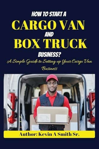 How to Start a Cargo Van and Box Truck Business A Simple Guide to Setting Up Your Cargo Van Business — KEVIN A. SMITH (SR.)