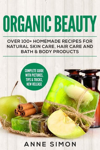 Organic Beauty Over 100+ Homemade Recipes For Natural Skin Care, Hair Care and Bath & Body Products — Anne Simon