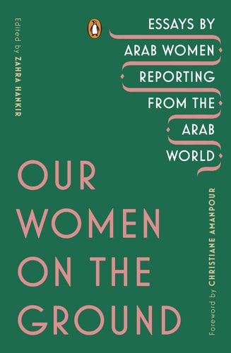 Our Women on the Ground Essays by Arab Women Reporting from the Arab World — Zahra Hankir