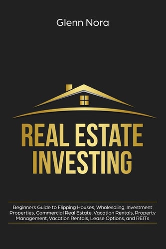 Real Estate Investing Beginners Guide to Flipping Houses, Wholesaling, Investment Properties, Commercial Real Estate, Vacation Rentals, Property Management, Vacation Rentals, Lease Options, and REITs — Glenn Nora