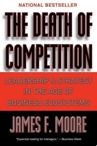 The Death of Competition Leadership and Strategy in the Age of Business Ecosystems — James F. Moore