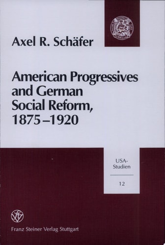 American Progressives and German Social Reform, 1875-1920 Social Ethics, Moral Control, and the Regulatory State in a Transatlantic Context — Axel R. Schäfer