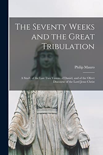 The Seventy Weeks and the Great Tribulation; a Study of the Last Two Visions of Daniel, and of the Olivet Discourse of the Lord Jesus Christ — Philip Mauro