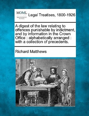 A digest of the law relating to offences punishable by indictment, and by information in the Crown Office: alphabetically arranged : with a collection of precedents. — Richard Matthews