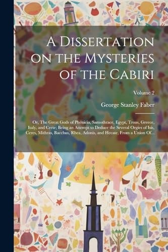 A Dissertation on the Mysteries of the Cabiri; Or, The Great Gods of Phenicia, Samothrace, Egypt, Troas, Greece, Italy, and Crete; Being an Attempt to Deduce the Several Orgies of Isis, Ceres, Mithras, Bacchus, Rhea, Adonis, and Hecate, From a Union Of…; — George Stanley Faber