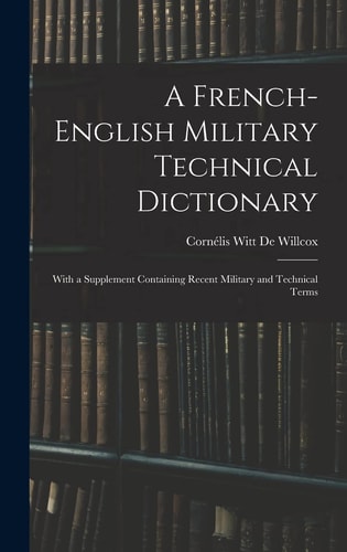 A French-English Military Technical Dictionary With a Supplement Containing Recent Military and Technical Terms — Cornélis Witt de Willcox
