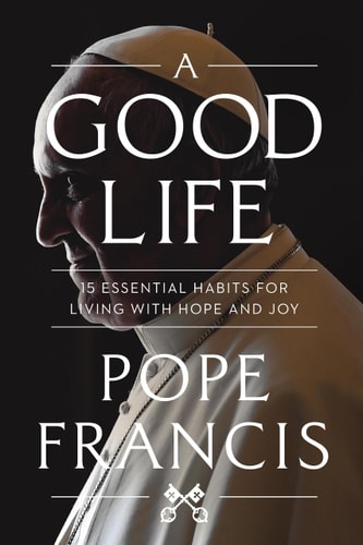 A Good Life 15 Essential Habits for Living with Hope and Joy — Pope Francis