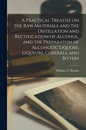 A Practical Treatise on the Raw Materials and the Distillation and Rectification of Alcohol, and the Preparaton of Alcoholic Liquors, Liqueurs, Cordials, and Bitters — William T Brannt