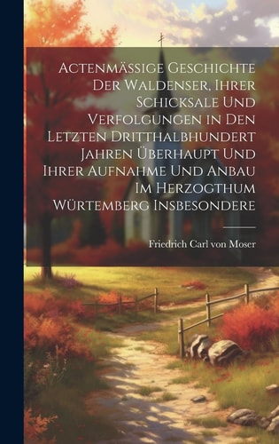 Actenmäßige Geschichte der Waldenser, ihrer Schicksale und Verfolgungen in den letzten dritthalbhundert Jahren überhaupt und ihrer Aufnahme und Anbau im Herzogthum Würtemberg insbesondere — Friedrich Carl Von Moser