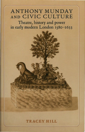 Anthony Munday and Civic Culture Theatre, History, and Power in Early Modern London : 1580-1633 — Tracey Hill