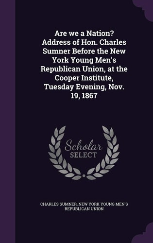 Are We a Nation? Address of Hon. Charles Sumner Before the New York Young Men’s Republican Union, at the Cooper Institute, Tuesday Evening, Nov. 19, 1867 — Charles Sumner