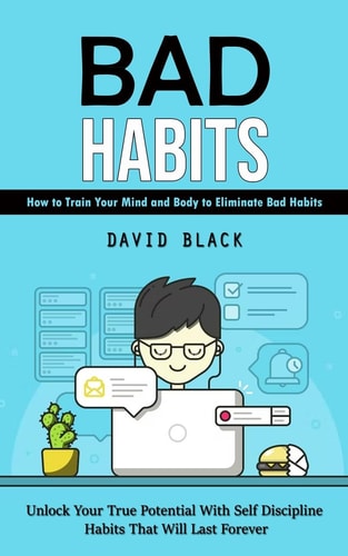 Bad Habits How to Train Your Mind and Body to Eliminate Bad Habits (Unlock Your True Potential With Self Discipline Habits That Will Last Forever) — David Black