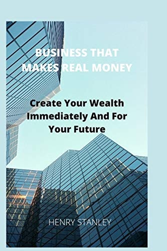 Business That Make Real Money Create Your Wealth Immediately And For Your Future — Henry Stanley