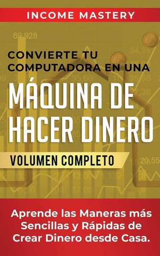 Convierte Tu Computadora en Una Máquina de Hacer Dinero Aprende Las Maneras Más Sencillas y Rápidas de Crear Dinero Desde Casa Volumen Completo — Income Mastery