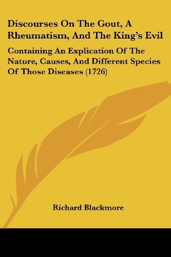 Discourses On The Gout, A Rheumatism, And The King’s Evil Containing An Explication Of The Nature, Causes, And Different Species Of Those Diseases (1726) — Richard Blackmore