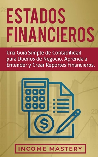 Estados financieros Una guía simple de contabilidad para dueños de negocio. Aprenda a entender y crear reportes financieros — Income Mastery