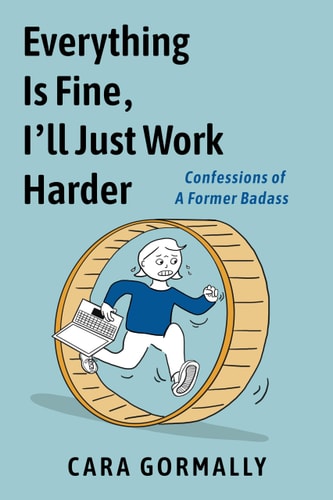 Everything Is Fine, I’ll Just Work Harder Confessions of a Former Badass — Cara Gormally