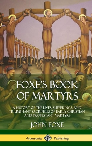 Foxe’s Book of Martyrs A History of the Lives, Sufferings, and Triumphant Sacrifices of Early Christian and Protestant Martyrs (Hardcover) — John Foxe