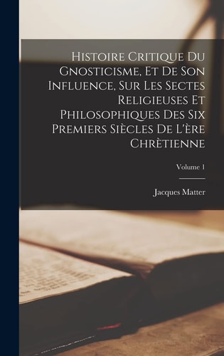 Histoire Critique Du Gnosticisme, Et De Son Influence, Sur Les Sectes Religieuses Et Philosophiques Des Six Premiers Siècles De L’ère Chrètienne; Volume 1 — Jacques Matter