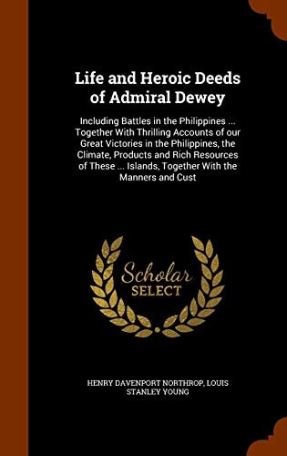 Life and Heroic Deeds of Admiral Dewey Including Battles in the Philippines … Together With Thrilling Accounts of Our Great Victories in the Philippines, the Climate, Products and Rich Resources of These … Islands, Together With the Manners and Cust — Henry Davenport Northrop