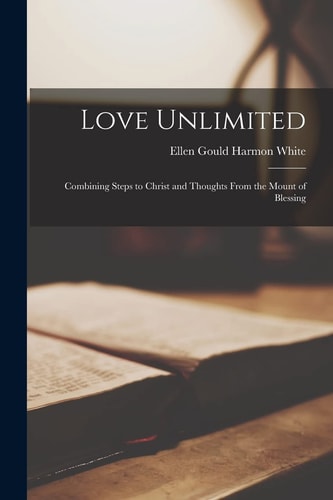 Love Unlimited: Combining Steps to Christ and Thoughts From the Mount of Blessing — Ellen Gould Harmon White