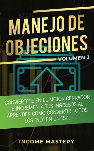 Manejo de Objeciones Conviértete en el Mejor Cerrador e Incrementa Tus Ingresos al Aprender Cómo Convertir Todos Los “No” en un “Sí” Volumen 3 — Income Mastery
