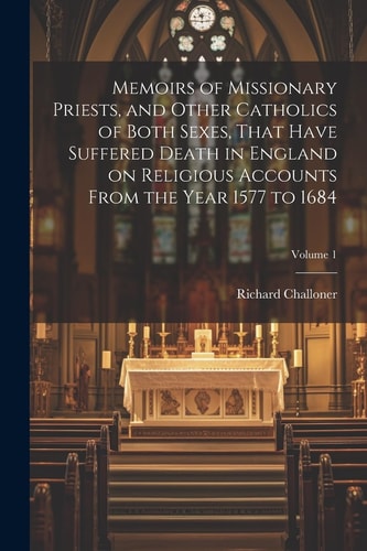 Memoirs of Missionary Priests, and Other Catholics of Both Sexes, That Have Suffered Death in England on Religious Accounts From the Year 1577 to 1684; Volume 1 — Richard Challoner