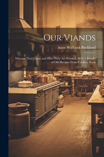 Our Viands Whence They Come and How They Are Cooked, with a Bundle of Old Recipes from Cookery Book — Anne Walbank Buckland