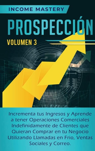 Prospección Incrementa tus Ingresos y Aprende a Tener Operaciones Comerciales Indefinidamente de Clientes que Quieran Comprar en tu Negocio Utilizando Llamadas en Frio, Ventas Sociales y Correo Volumen 3 — Income Mastery