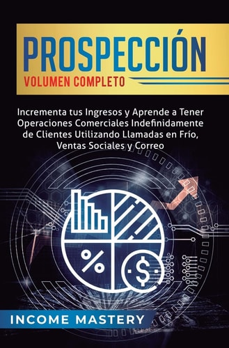 Prospección Incrementa tus Ingresos y Aprende a Tener Operaciones Comerciales Indefinidamente de Clientes Utilizando Llamadas en Frio, Ventas Sociales y Correo Volumen Completo — Income Mastery