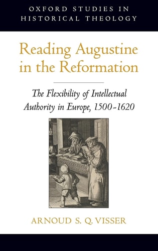 Reading Augustine in the Reformation The Flexibility of Intellectual Authority in Europe, 1500-1620 — Arnoud S. Q. Visser