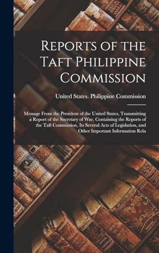 Reports of the Taft Philippine Commission Message From the President of the United States, Transmitting a Report of the Secretary of War, Containing the Reports of the Taft Commission, Its Several Acts of Legislation, and Other Important Information Rela — United States Philippine Commission