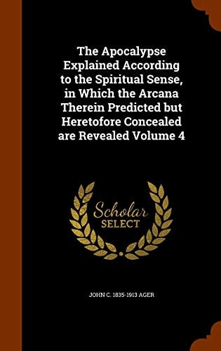 The Apocalypse Explained According to the Spiritual Sense, in Which the Arcana Therein Predicted But Heretofore Concealed are Revealed Volume 4 — John C. 1835-1913 Ager