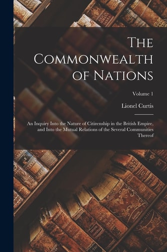 The Commonwealth of Nations; an Inquiry Into the Nature of Citizenship in the British Empire, and Into the Mutual Relations of the Several Communities Thereof; Volume 1 — Lionel Curtis