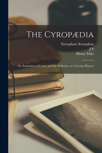 The Cyropædia; Or, Institution of Cyrus, and the Hellenics; Or, Grecian History — Henry Dale