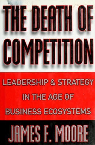 The Death of Competition Leadership and Strategy in the Age of Business Ecosystems — James F. Moore