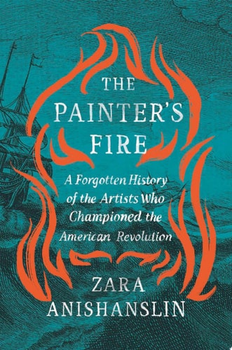 The Painter’s Fire A Forgotten History of the Artists Who Championed the American Revolution — Zara Anishanslin