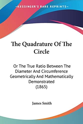 The Quadrature Of The Circle: Or The True Ratio Between The Diameter And Circumference Geometrically And Mathematically Demonstrated (1865) — James Smith