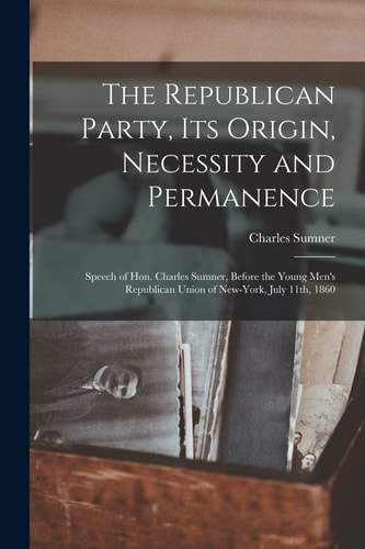 The Republican Party, Its Origin, Necessity and Permanence Speech of Hon. Charles Sumner, Before the Young Men’s Republican Union of New-York, July 11th, 1860 — Charles Sumner