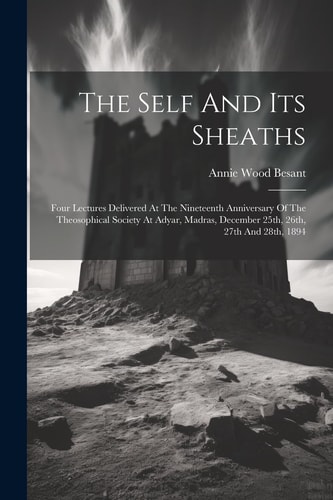 The Self And Its Sheaths Four Lectures Delivered At The Nineteenth Anniversary Of The Theosophical Society At Adyar, Madras, December 25th, 26th, 27th And 28th, 1894 — Annie Wood Besant