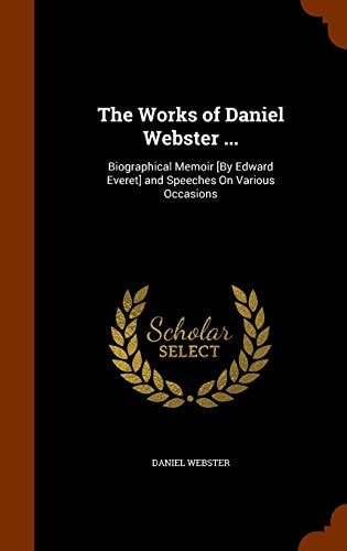 The Works of Daniel Webster … Biographical Memoir [By Edward Everet] and Speeches On Various Occasions — Daniel Webster