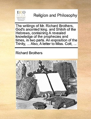 The writings of Mr. Richard Brothers, God’s anointed king. and Shiloh of the Hebrews, containing A revealed knowledge of the prophecies and times, in … … Also, A letter to Miss. Cott, … — Richard Brothers