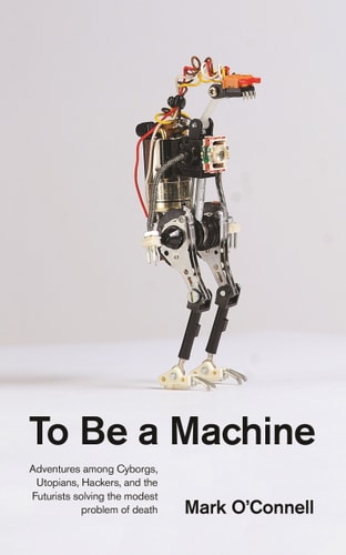 To be a Machine Adventures Among Cyborgs, Utopians, Hackers, and the Futurists Solving the Modest Problem of Death — Mark O’Connell