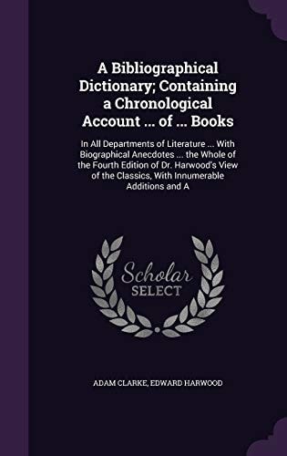 A Bibliographical Dictionary; Containing a Chronological Account … of … Books In All Departments of Literature … With Biographical Anecdotes … the Whole of the Fourth Edition of Dr. Harwood’s View of the Classics, With Innumerable Additions and A — Adam Clarke