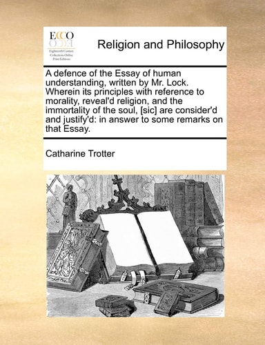 A defence of the Essay of human understanding, written by Mr. Lock. Wherein its principles with reference to morality, reveal’d religion, and the … in answer to some remarks on that Essay. — Catharine Trotter