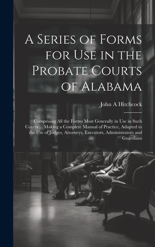 A Series of Forms for Use in the Probate Courts of Alabama Comprising All the Forms Most Generally in Use in Such Courts … Making a Complete Manual of Practice, Adapted to the Use of Judges, Attorneys, Executors, Administrators and Guardians — John a Hitchcock