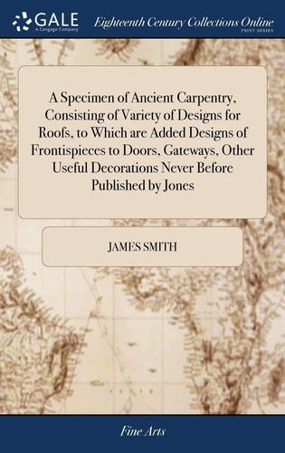 A Specimen of Ancient Carpentry, Consisting of Variety of Designs for Roofs, to Which Are Added Designs of Frontispieces to Doors, Gateways, Other Useful Decorations Never Before Published by Jones — James Smith